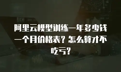 阿里云模型训练一年多少钱一个月价格表？怎么算才不吃亏？