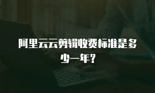 阿里云云剪辑收费标准是多少一年？