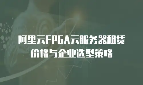 阿里云FPGA云服务器租赁价格与企业选型策略