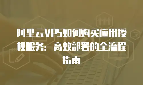 阿里云VPS如何购买应用授权服务：高效部署的全流程指南
