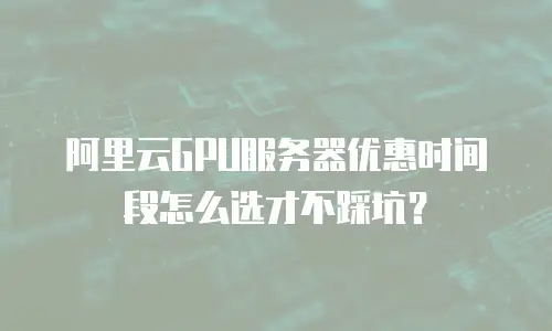 阿里云GPU服务器优惠时间段怎么选才不踩坑？