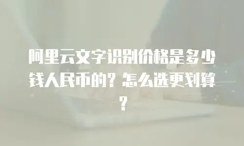 阿里云文字识别价格是多少钱人民币的？怎么选更划算？