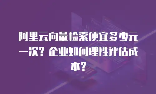阿里云向量检索便宜多少元一次？企业如何理性评估成本？