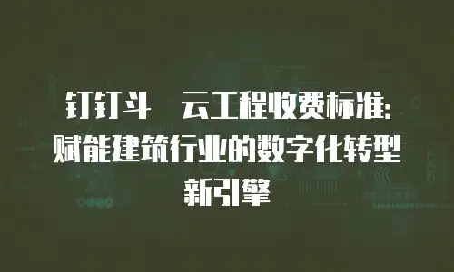 钉钉斗栱云工程收费标准：赋能建筑行业的数字化转型新引擎