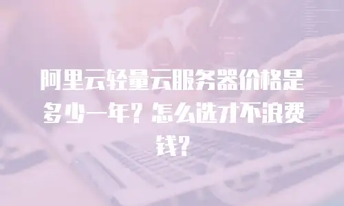 阿里云轻量云服务器价格是多少一年？怎么选才不浪费钱？