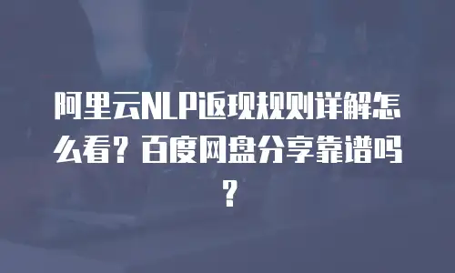 阿里云NLP返现规则详解怎么看？百度网盘分享靠谱吗？