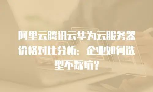 阿里云腾讯云华为云服务器价格对比分析：企业如何选型不踩坑？
