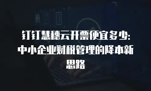 钉钉慧穗云开票便宜多少：中小企业财税管理的降本新思路