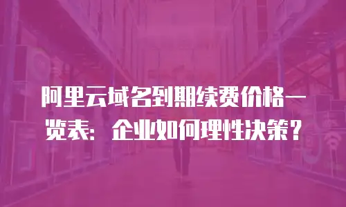 阿里云域名到期续费价格一览表：企业如何理性决策？