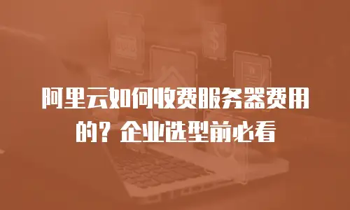阿里云如何收费服务器费用的？企业选型前必看