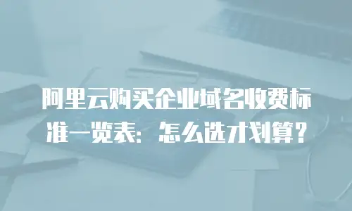 阿里云购买企业域名收费标准一览表：怎么选才划算？