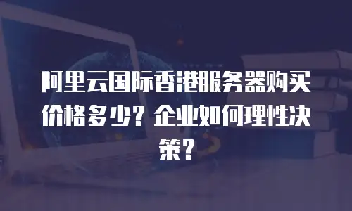 阿里云国际香港服务器购买价格多少？企业如何理性决策？