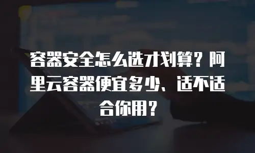 容器安全怎么选才划算？阿里云容器便宜多少、适不适合你用？