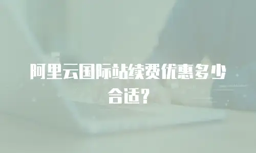 阿里云国际站续费优惠多少合适？