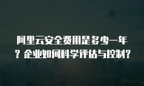 阿里云安全费用是多少一年？企业如何科学评估与控制？