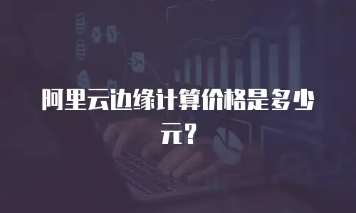 阿里云边缘计算价格是多少元？