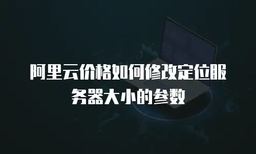 阿里云价格如何修改定位服务器大小的参数
