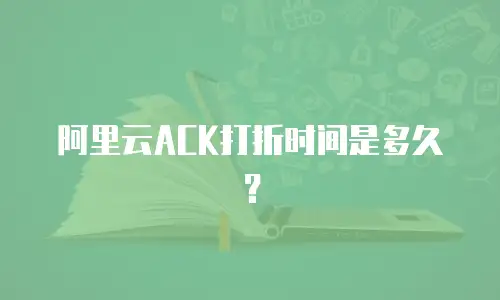 阿里云ACK打折时间是多久？