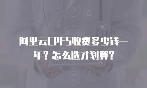 阿里云CPFS收费多少钱一年？怎么选才划算？