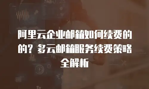 阿里云企业邮箱如何续费的的？多云邮箱服务续费策略全解析