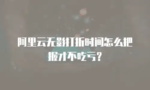 阿里云无影打折时间怎么把握才不吃亏？