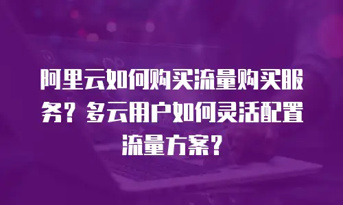 阿里云如何购买流量购买服务？多云用户如何灵活配置流量方案？