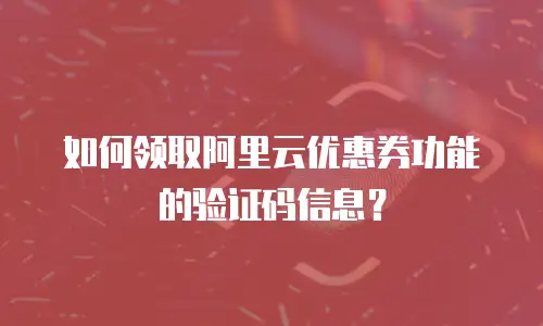 如何领取阿里云优惠券功能的验证码信息？