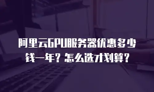 阿里云GPU服务器优惠多少钱一年？怎么选才划算？