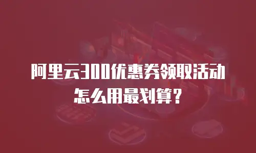 阿里云300优惠券领取活动怎么用最划算？