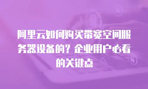 阿里云如何购买带宽空间服务器设备的？企业用户必看的关键点