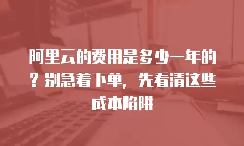 阿里云的费用是多少一年的？别急着下单，先看清这些成本陷阱