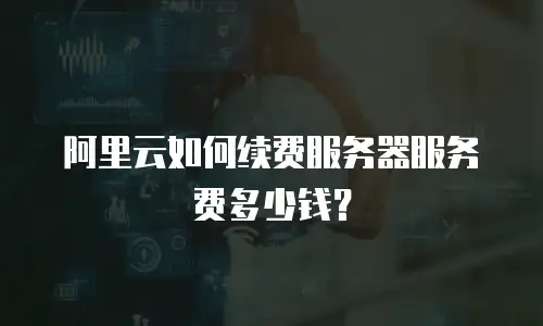 阿里云如何续费服务器服务费多少钱？