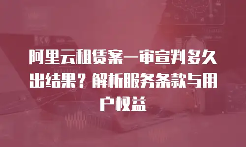 阿里云租赁案一审宣判多久出结果？解析服务条款与用户权益