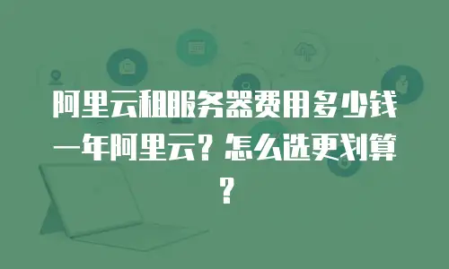 阿里云租服务器费用多少钱一年阿里云？怎么选更划算？