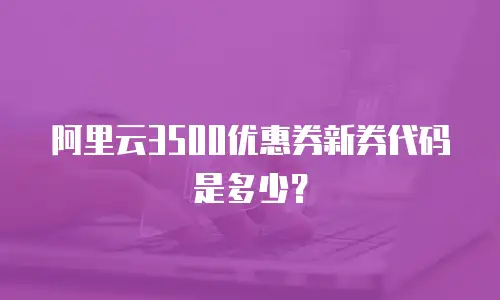 阿里云3500优惠券新券代码是多少？