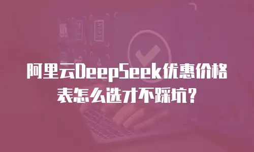阿里云DeepSeek优惠价格表怎么选才不踩坑？