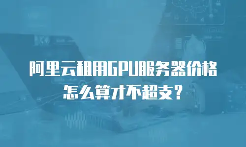 阿里云租用GPU服务器价格怎么算才不超支？