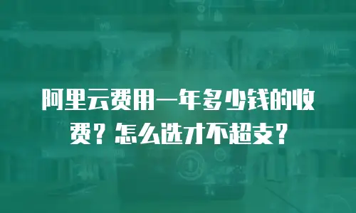 阿里云费用一年多少钱的收费？怎么选才不超支？
