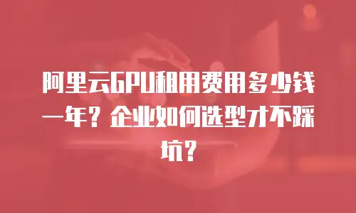 阿里云GPU租用费用多少钱一年？企业如何选型才不踩坑？