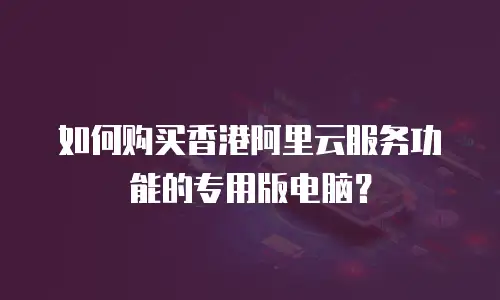 如何购买香港阿里云服务功能的专用版电脑？