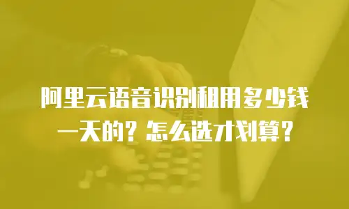 阿里云语音识别租用多少钱一天的？怎么选才划算？