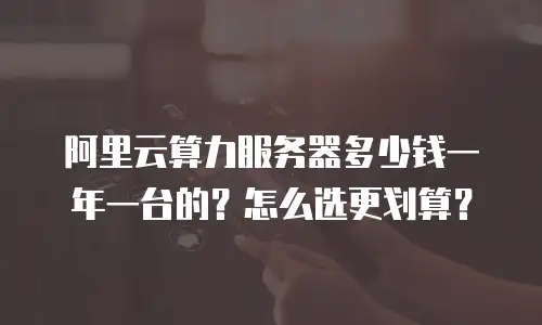 阿里云算力服务器多少钱一年一台的？怎么选更划算？