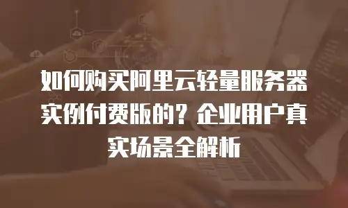 如何购买阿里云轻量服务器实例付费版的？企业用户真实场景全解析