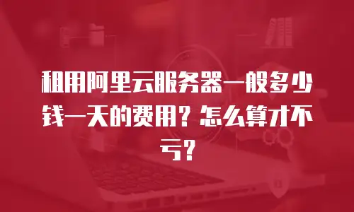 租用阿里云服务器一般多少钱一天的费用？怎么算才不亏？