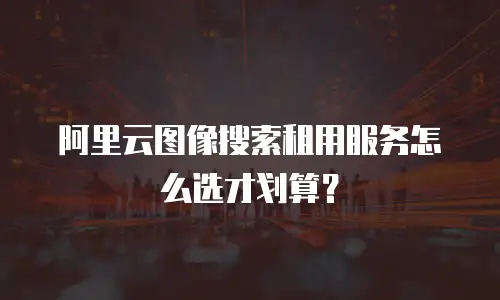 阿里云图像搜索租用服务怎么选才划算？