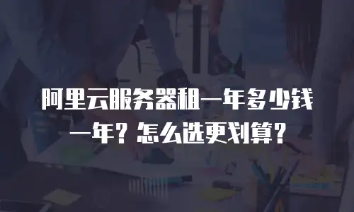 阿里云服务器租一年多少钱一年？怎么选更划算？