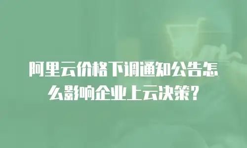阿里云价格下调通知公告怎么影响企业上云决策？