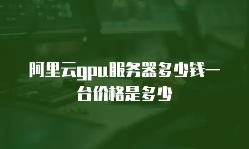 阿里云gpu服务器多少钱一台价格是多少