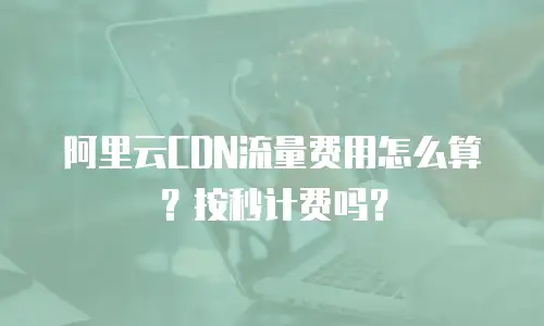 阿里云CDN流量费用怎么算？按秒计费吗？