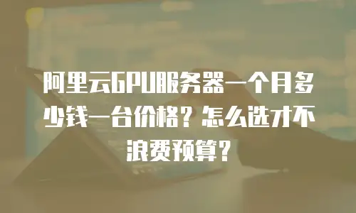 阿里云GPU服务器一个月多少钱一台价格？怎么选才不浪费预算？